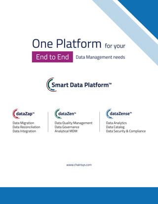 One Platform for your
Data Management needs
End to End
www.chainsys.com
Data Migration
Data Reconciliation
Data Integration
Data Quality Management
Data Governance
Analytical MDM
Data Analytics
Data Catalog
Data Security & Compliance
One Platform for your
Data Management needs
End to End
www.chainsys.com
Data Migration
Data Reconciliation
Data Integration
Data Quality Management
Data Governance
Analytical MDM
Data Analytics
Data Catalog
Data Security & Compliance
 