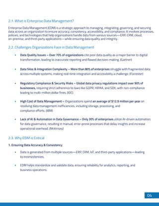 Enterprise Data Management (EDM) is a strategic approach to managing, integrating, governing, and securing
data across an organization to ensure accuracy, consistency, accessibility, and compliance. It involves processes,
policies, and technologies that help organizations handle data from various sources—ERP, CRM, cloud,
on-premise, and third-party applications—while ensuring data quality and integrity.
2.1. What is Enterprise Data Management?
Data Quality Issues – Over 70% of organizations cite poor data quality as a major barrier to digital
transformation, leading to inaccurate reporting and flawed decision-making. (Gartner)
Data Silos & Integration Complexity – More than 80% of enterprises struggle with fragmented data
across multiple systems, making real-time integration and accessibility a challenge. (Forrester)
Regulatory Compliance & Security Risks – Global data privacy regulations impact over 90% of
businesses, requiring strict adherence to laws like GDPR, HIPAA, and SOX, with non-compliance
leading to multi-million dollar fines. (IDC)
High Cost of Data Management – Organizations spend an average of $12.9 million per year on
resolving data management inefficiencies, including storage, processing, and
compliance efforts. (IBM)
Lack of AI & Automation in Data Governance – Only 30% of enterprises utilize AI-driven automation
for data governance, resulting in manual, error-prone processes that delay insights and increase
operational overhead. (McKinsey)
1. Ensuring Data Accuracy & Consistency
Data is generated from multiple sources—ERP, CRM, IoT, and third-party applications—leading
to inconsistencies.
EDM helps standardize and validate data, ensuring reliability for analytics, reporting, and
business operations.
2.2. Challenges Organizations Face in Data Management
2.3. Why EDM is Critical
04
 