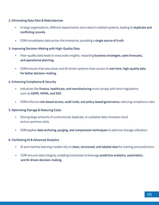 Hadoop to Snowflake
DB Migration
05
3. Improving Decision-Making with High-Quality Data
Poor-quality data leads to inaccurate insights, impacting business strategies, sales forecasts,
and operational planning.
EDM ensures that executives and AI-driven systems have access to real-time, high-quality data
for better decision-making.
4. Enhancing Compliance & Security
Industries like finance, healthcare, and manufacturing must comply with strict regulations
such as GDPR, HIPAA, and SOX.
EDM enforces role-based access, audit trails, and policy-based governance, reducing compliance risks.
5. Optimizing Storage & Reducing Costs
Storing large amounts of unstructured, duplicate, or outdated data increases cloud
and on-premise costs.
EDM applies data archiving, purging, and compression techniques to optimize storage utilization.
6. Facilitating AI & Advanced Analytics
AI and machine learning models rely on clean, structured, and labeled data for training and predictions.
EDM ensures data integrity, enabling businesses to leverage predictive analytics, automation,
and AI-driven decision-making.
2. Eliminating Data Silos & Redundancies
In large organizations, different departments store data in isolated systems, leading to duplicate and
conflicting records.
EDM consolidates data across the enterprise, providing a single source of truth.
 
