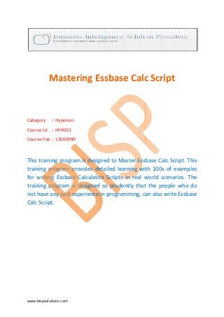 Mastering Essbase Calc Script


Category    : Hyperion

Course Id   : HYP003

Course Fee : 12000INR




This training program is designed to Master Essbase Calc Script. This
training program provides detailed learning with 100s of examples
for writing Essbase Calculaton Scripts in real world scenarios. The
training program is designed so prudently that the people who do
                                                    people
not have any past experience in programming, can also write Essbase
Calc Script.




www.bispsolutions.com
 