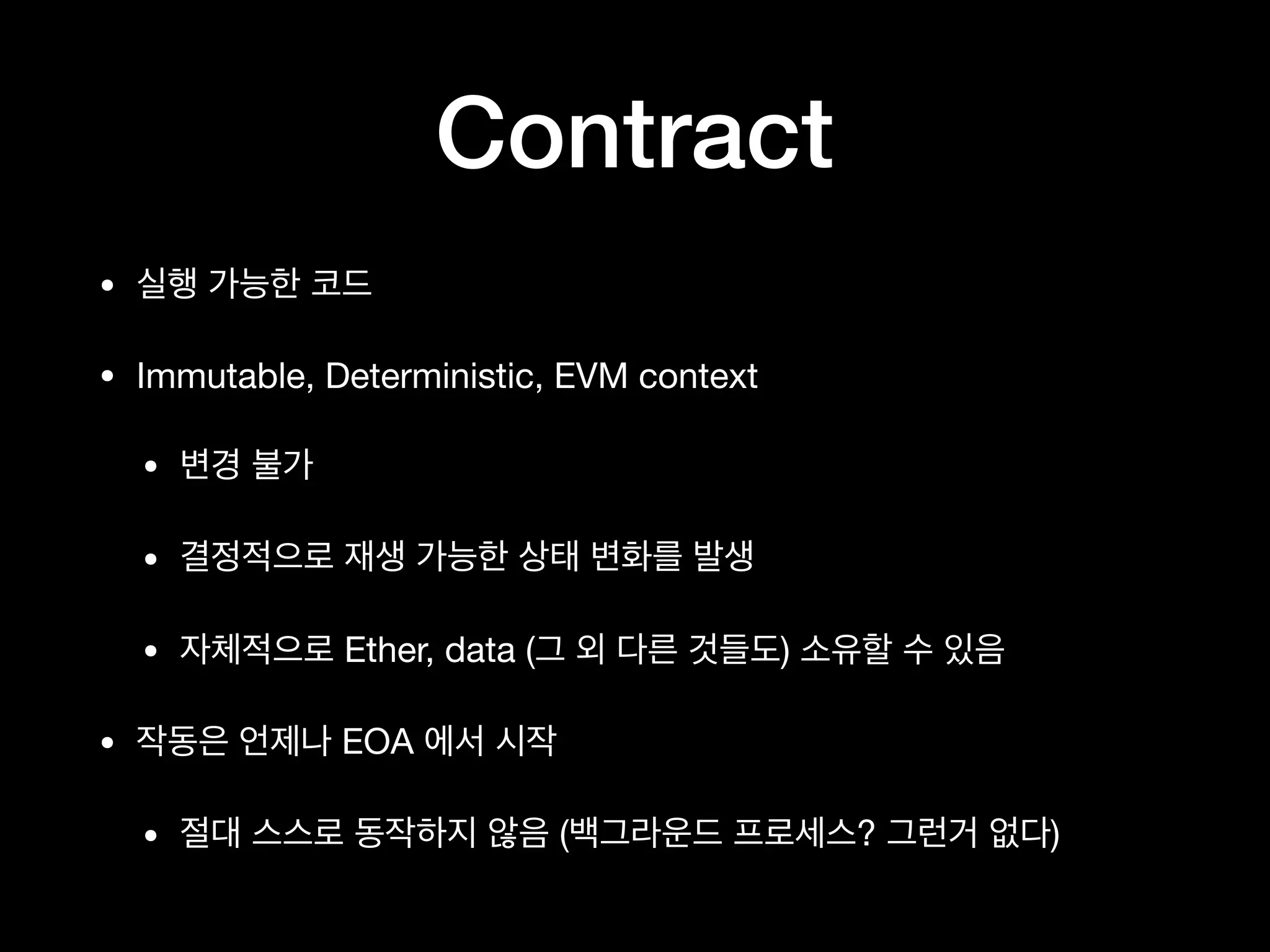 Contract
• 실행 가능한 코드

• Immutable, Deterministic, EVM context

• 변경 불가

• 결정적으로 재생 가능한 상태 변화를 발생

• 자체적으로 Ether, data (그 외 다른 것들도) 소유할 수 있음

• 작동은 언제나 EOA 에서 시작

• 절대 스스로 동작하지 않음 (백그라운드 프로세스? 그런거 없다)
 