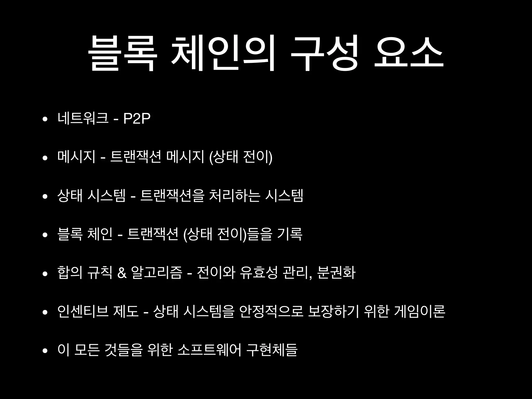블록 체인의 구성 요소
• 네트워크 - P2P

• 메시지 - 트랜잭션 메시지 (상태 전이)

• 상태 시스템 - 트랜잭션을 처리하는 시스템

• 블록 체인 - 트랜잭션 (상태 전이)들을 기록

• 합의 규칙 & 알고리즘 - 전이와 유효성 관리, 분권화

• 인센티브 제도 - 상태 시스템을 안정적으로 보장하기 위한 게임이론

• 이 모든 것들을 위한 소프트웨어 구현체들
 