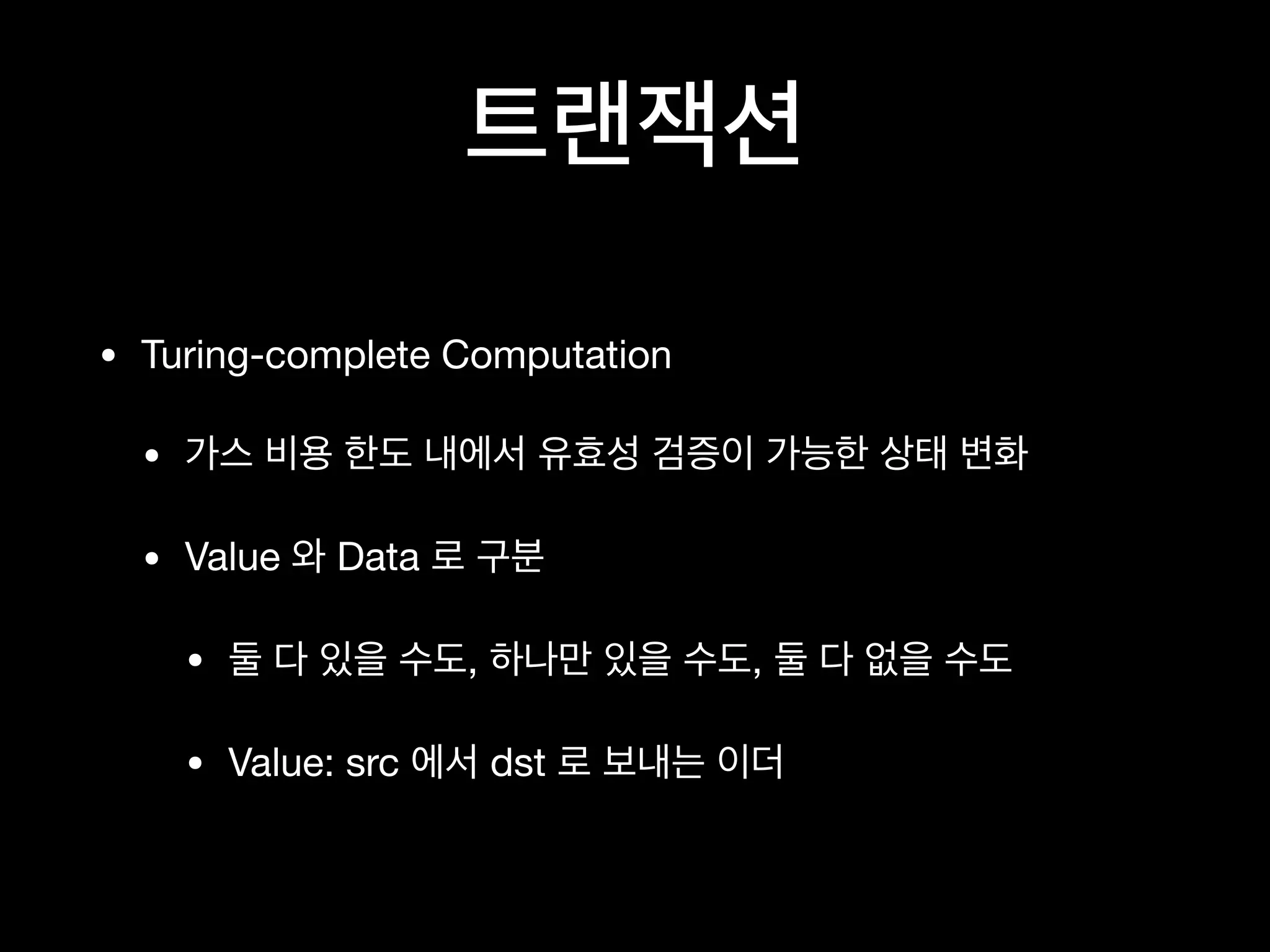 트랜잭션
• Turing-complete Computation

• 가스 비용 한도 내에서 유효성 검증이 가능한 상태 변화

• Value 와 Data 로 구분

• 둘 다 있을 수도, 하나만 있을 수도, 둘 다 없을 수도

• Value: src 에서 dst 로 보내는 이더
 