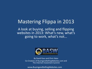 Mastering Flippa in 2013
A look at buying, selling and flipping
websites in 2013: What’s new, what’s
    going to work, what’s not…




               By David Gass and Chris Yates
     Co-Creators of BuyingandSellingWebsites.com and
             The Internet Investment Summit

       www.BuyingandSellingWebsites.com
 