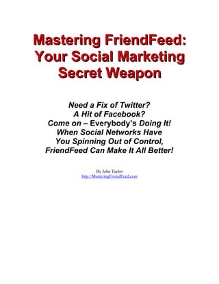 Mastering FriendFeed:
Your Social Marketing
   Secret Weapon

       Need a Fix of Twitter?
        A Hit of Facebook?
  Come on – Everybody’s Doing It!
    When Social Networks Have
    You Spinning Out of Control,
 FriendFeed Can Make It All Better!

                  By John Taylor
          http://MasteringFriendFeed.com
 