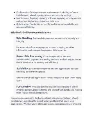 ● Configuration: Setting up server environments, including software
installations, network configurations, and security settings.
● Maintenance: Regularly updating software, applying security patches,
and performing backups to prevent data loss.
● Optimization: Fine-tuning servers for performance, scalability, and
resource efficiency.
Why Back-End Development Matters
​ Data Handling: Back-end development ensures data security and
integrity.
​
​ It's responsible for managing user accounts, storing sensitive
information, and safeguarding against data breaches.
​
​ Server-Side Processing: Complex operations like user
authentication, payment processing, and data analysis are performed
on the server-side for security and efficiency.
​
​ Scalability: Back-end development enables applications to scale
smoothly as user traffic grows.
​
​ It ensures that web applications remain responsive even under heavy
loads.
​
​ Functionality: Web applications rely on back-end logic to deliver
dynamic content, process forms, and interact with databases, making
them feature-rich and responsive.
In conclusion, navigating the back-end realm is an essential part of web
development, providing the infrastructure and logic that power web
applications. Whether you're storing data, processing requests, or ensuring
 