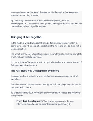 server performance, back-end development is the engine that keeps web
applications running smoothly.
By mastering the elements of back-end development, you'll be
well-equipped to create robust and dynamic web applications that meet the
demands of today's digital landscape.
Bringing It All Together
In the world of web development, being a full-stack developer is akin to
being a maestro who can orchestrate both the front-end and back-end of a
web application.
It's about seamlessly integrating various technologies to create a complete
and functional digital experience.
In this article, we'll explore how to bring it all together and master the art of
full-stack web development.
The Full-Stack Web Development Symphony
Imagine building a website or web application as composing a musical
symphony.
Each instrument represents a technology or skill that plays a crucial role in
the final performance.
To create a harmonious web experience, you need to master the following
components:
​ Front-End Development: This is where you create the user
interface (UI) and ensure a seamless user experience (UX).
​
 