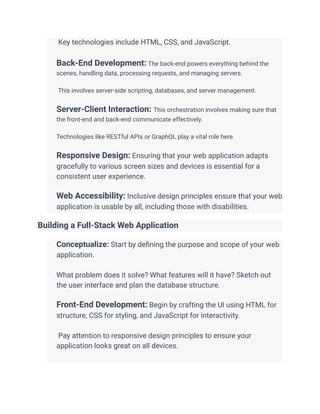 ​ Key technologies include HTML, CSS, and JavaScript.
​
​ Back-End Development: The back-end powers everything behind the
scenes, handling data, processing requests, and managing servers.
​
​ This involves server-side scripting, databases, and server management.
​
​ Server-Client Interaction: This orchestration involves making sure that
the front-end and back-end communicate effectively.
​
​ Technologies like RESTful APIs or GraphQL play a vital role here.
​
​ Responsive Design: Ensuring that your web application adapts
gracefully to various screen sizes and devices is essential for a
consistent user experience.
​
​ Web Accessibility: Inclusive design principles ensure that your web
application is usable by all, including those with disabilities.
Building a Full-Stack Web Application
​ Conceptualize: Start by defining the purpose and scope of your web
application.
​
​ What problem does it solve? What features will it have? Sketch out
the user interface and plan the database structure.
​
​ Front-End Development: Begin by crafting the UI using HTML for
structure, CSS for styling, and JavaScript for interactivity.
​
​ Pay attention to responsive design principles to ensure your
application looks great on all devices.
​
 