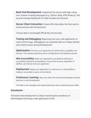 ​ Back-End Development: Implement the server-side logic using
your chosen scripting language (e.g., Python, Ruby, PHP, Node.js). Set
up and manage databases for data storage and retrieval.
​
​ Server-Client Interaction: Create APIs that allow the front-end to
communicate with the back-end.
​
​ Ensure data is exchanged efficiently and securely.
​
​ Testing and Debugging: Rigorously test your web application to
catch and fix bugs. Debugging is an essential skill, as it helps identify
and resolve issues during development.
​
​ Optimization: Fine-tune your application for performance, scalability, and
security. This includes optimizing server configurations and database queries.
​
​ Web Accessibility: Make your application accessible by adhering to
accessibility standards and guidelines. Ensure that all users, regardless of
abilities, can interact with your application.
​
​ Deployment: Deploy your application to a web server or cloud platform,
making it accessible to users on the internet.
​
​ Continuous Learning: Stay up-to-date with evolving technologies and best
practices in web development.
​
​ The field is ever-changing, and ongoing learning is key to maintaining your skills.
Conclusion
Full-stack web development is about mastering the symphony of
technologies that bring a web application to life.
 