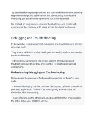 By seamlessly integrating front-end and back-end development, ensuring
responsive design and accessibility, and continuously learning and
improving, you can become a proficient full-stack developer.
So, embark on your journey, embrace the challenge, and create web
experiences that resonate with users across the digital landscape.
Debugging and Troubleshooting
In the world of web development, debugging and troubleshooting are like
detective work.
They are the skills that enable developers to identify, analyze, and resolve
issues in their code.
In this article, we'll explore the crucial aspects of debugging and
troubleshooting and how they are essential for creating robust web
applications.
Understanding Debugging and Troubleshooting
Debugging is the process of finding and fixing errors, or "bugs," in your
code.
It involves identifying the root cause of unexpected behavior or issues in
your web application. Think of it as investigating a crime scene to
determine what went wrong.
Troubleshooting, on the other hand, is a broader term that encompasses
the entire process of problem-solving.
 
