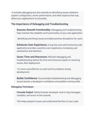 It includes debugging but also extends to identifying issues related to
system configuration, server performance, and other aspects that may
affect your application's functionality.
The Importance of Debugging and Troubleshooting
​ Ensures Smooth Functionality: Debugging and troubleshooting
help maintain the reliability and functionality of your web application.
​
​ Identifying and fixing issues promptly prevents disruptions for users.
​
​ Enhances User Experience: A bug-free and well-functioning web
application provides a positive user experience, increasing user
satisfaction and retention.
​
​ Saves Time and Resources: Efficient debugging and
troubleshooting reduce the time and resources spent on resolving
issues after deployment.
​
​ It's more cost-effective to catch and fix problems during
development.
​
​ Builds Confidence: Successfully troubleshooting and debugging
issues boosts a developer's confidence and problem-solving skills.
Debugging Techniques
​ Console Output: Utilize browser developer tools to log messages,
variables, and errors to the console.
​
​ This helps pinpoint issues and understand the flow of your code.
​
 