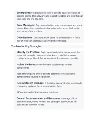 ​ Breakpoints: Set breakpoints in your code to pause execution at
specific points. This allows you to inspect variables and step through
your code one line at a time.
​
​ Error Messages: Pay close attention to error messages and stack
traces. They often provide valuable information about the location
and nature of the problem.
​
​ Code Reviews: Collaborate with peers for code reviews. A fresh
pair of eyes can spot issues you might have missed.
Troubleshooting Strategies
​ Identify the Problem: Begin by understanding the nature of the
issue. Is it related to front-end or back-end code? Is it a server
configuration problem? Gather as much information as possible.
​
​ Isolate the Issue: Break down the problem into smaller
components.
​
​ Test different parts of your code to determine which specific
component is causing the problem.
​
​ Review Recent Changes: If the issue appeared after recent code
changes or updates, focus your attention there.
​
​ Often, new code introduces new problems.
​
​ Consult Documentation and Resources: Leverage official
documentation, online forums, and developer communities for
solutions to common issues.
​
 