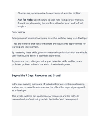 ​ Chances are, someone else has encountered a similar problem.
​
​ Ask for Help: Don't hesitate to seek help from peers or mentors.
Sometimes, discussing the problem with others can lead to fresh
insights.
Conclusion
Debugging and troubleshooting are essential skills for every web developer.
They are the tools that transform errors and issues into opportunities for
learning and improvement.
By mastering these skills, you can create web applications that are reliable,
user-friendly, and deliver a seamless experience.
So, embrace the challenges, refine your detective skills, and become a
proficient problem solver in the world of web development.
Beyond the 7 Days: Resources and Growth
In the ever-evolving landscape of web development, continuous learning
and access to valuable resources are the pillars that support your growth
as a developer.
This article explores the significance of resources and the paths to
personal and professional growth in the field of web development.
 