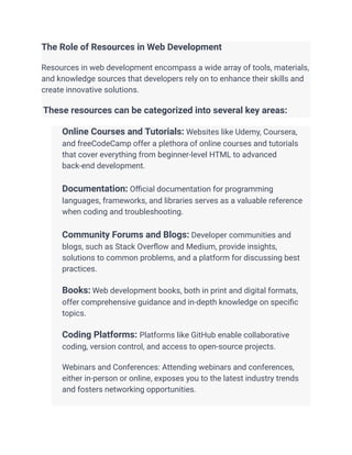The Role of Resources in Web Development
Resources in web development encompass a wide array of tools, materials,
and knowledge sources that developers rely on to enhance their skills and
create innovative solutions.
These resources can be categorized into several key areas:
​ Online Courses and Tutorials: Websites like Udemy, Coursera,
and freeCodeCamp offer a plethora of online courses and tutorials
that cover everything from beginner-level HTML to advanced
back-end development.
​
​ Documentation: Official documentation for programming
languages, frameworks, and libraries serves as a valuable reference
when coding and troubleshooting.
​
​ Community Forums and Blogs: Developer communities and
blogs, such as Stack Overflow and Medium, provide insights,
solutions to common problems, and a platform for discussing best
practices.
​
​ Books: Web development books, both in print and digital formats,
offer comprehensive guidance and in-depth knowledge on specific
topics.
​
​ Coding Platforms: Platforms like GitHub enable collaborative
coding, version control, and access to open-source projects.
​
​ Webinars and Conferences: Attending webinars and conferences,
either in-person or online, exposes you to the latest industry trends
and fosters networking opportunities.
​
 