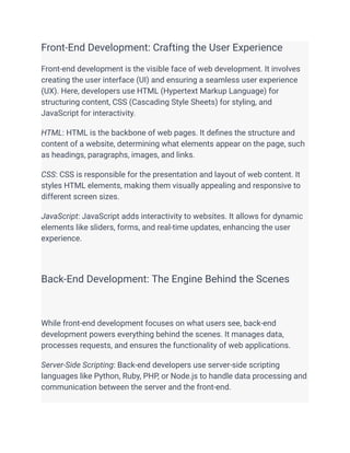 Front-End Development: Crafting the User Experience
Front-end development is the visible face of web development. It involves
creating the user interface (UI) and ensuring a seamless user experience
(UX). Here, developers use HTML (Hypertext Markup Language) for
structuring content, CSS (Cascading Style Sheets) for styling, and
JavaScript for interactivity.
HTML: HTML is the backbone of web pages. It defines the structure and
content of a website, determining what elements appear on the page, such
as headings, paragraphs, images, and links.
CSS: CSS is responsible for the presentation and layout of web content. It
styles HTML elements, making them visually appealing and responsive to
different screen sizes.
JavaScript: JavaScript adds interactivity to websites. It allows for dynamic
elements like sliders, forms, and real-time updates, enhancing the user
experience.
Back-End Development: The Engine Behind the Scenes
While front-end development focuses on what users see, back-end
development powers everything behind the scenes. It manages data,
processes requests, and ensures the functionality of web applications.
Server-Side Scripting: Back-end developers use server-side scripting
languages like Python, Ruby, PHP, or Node.js to handle data processing and
communication between the server and the front-end.
 