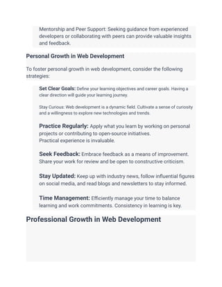 ​ Mentorship and Peer Support: Seeking guidance from experienced
developers or collaborating with peers can provide valuable insights
and feedback.
Personal Growth in Web Development
To foster personal growth in web development, consider the following
strategies:
​ Set Clear Goals: Define your learning objectives and career goals. Having a
clear direction will guide your learning journey.
​
​ Stay Curious: Web development is a dynamic field. Cultivate a sense of curiosity
and a willingness to explore new technologies and trends.
​
​ Practice Regularly: Apply what you learn by working on personal
projects or contributing to open-source initiatives.
​ Practical experience is invaluable.
​
​ Seek Feedback: Embrace feedback as a means of improvement.
Share your work for review and be open to constructive criticism.
​
​ Stay Updated: Keep up with industry news, follow influential figures
on social media, and read blogs and newsletters to stay informed.
​
​ Time Management: Efficiently manage your time to balance
learning and work commitments. Consistency in learning is key.
Professional Growth in Web Development
 