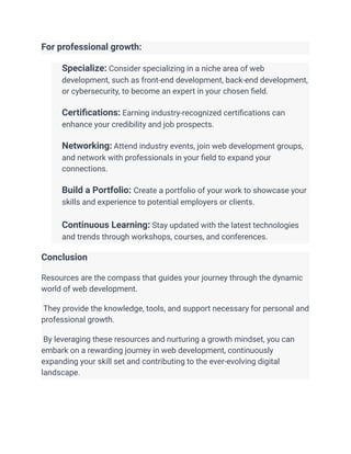 For professional growth:
​ Specialize: Consider specializing in a niche area of web
development, such as front-end development, back-end development,
or cybersecurity, to become an expert in your chosen field.
​
​ Certifications: Earning industry-recognized certifications can
enhance your credibility and job prospects.
​
​ Networking: Attend industry events, join web development groups,
and network with professionals in your field to expand your
connections.
​
​ Build a Portfolio: Create a portfolio of your work to showcase your
skills and experience to potential employers or clients.
​
​ Continuous Learning: Stay updated with the latest technologies
and trends through workshops, courses, and conferences.
Conclusion
Resources are the compass that guides your journey through the dynamic
world of web development.
They provide the knowledge, tools, and support necessary for personal and
professional growth.
By leveraging these resources and nurturing a growth mindset, you can
embark on a rewarding journey in web development, continuously
expanding your skill set and contributing to the ever-evolving digital
landscape.
 