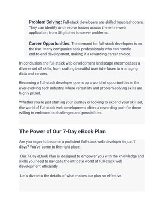 ​ Problem Solving: Full-stack developers are skilled troubleshooters.
They can identify and resolve issues across the entire web
application, from UI glitches to server problems.
​
​ Career Opportunities: The demand for full-stack developers is on
the rise. Many companies seek professionals who can handle
end-to-end development, making it a rewarding career choice.
In conclusion, the full-stack web development landscape encompasses a
diverse set of skills, from crafting beautiful user interfaces to managing
data and servers.
Becoming a full-stack developer opens up a world of opportunities in the
ever-evolving tech industry, where versatility and problem-solving skills are
highly prized.
Whether you're just starting your journey or looking to expand your skill set,
the world of full-stack web development offers a rewarding path for those
willing to embrace its challenges and possibilities.
The Power of Our 7-Day eBook Plan
Are you eager to become a proficient full-stack web developer in just 7
days? You've come to the right place.
Our 7-Day eBook Plan is designed to empower you with the knowledge and
skills you need to navigate the intricate world of full-stack web
development efficiently.
Let's dive into the details of what makes our plan so effective.
 