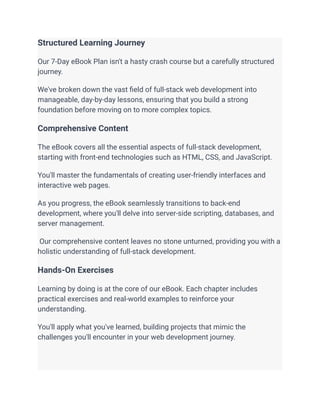 Structured Learning Journey
Our 7-Day eBook Plan isn't a hasty crash course but a carefully structured
journey.
We've broken down the vast field of full-stack web development into
manageable, day-by-day lessons, ensuring that you build a strong
foundation before moving on to more complex topics.
Comprehensive Content
The eBook covers all the essential aspects of full-stack development,
starting with front-end technologies such as HTML, CSS, and JavaScript.
You'll master the fundamentals of creating user-friendly interfaces and
interactive web pages.
As you progress, the eBook seamlessly transitions to back-end
development, where you'll delve into server-side scripting, databases, and
server management.
Our comprehensive content leaves no stone unturned, providing you with a
holistic understanding of full-stack development.
Hands-On Exercises
Learning by doing is at the core of our eBook. Each chapter includes
practical exercises and real-world examples to reinforce your
understanding.
You'll apply what you've learned, building projects that mimic the
challenges you'll encounter in your web development journey.
 