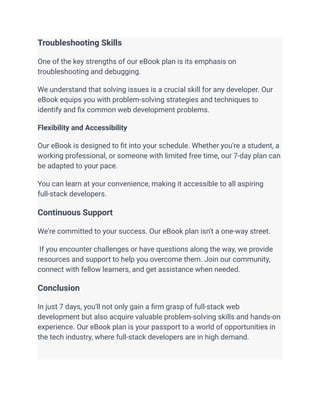 Troubleshooting Skills
One of the key strengths of our eBook plan is its emphasis on
troubleshooting and debugging.
We understand that solving issues is a crucial skill for any developer. Our
eBook equips you with problem-solving strategies and techniques to
identify and fix common web development problems.
Flexibility and Accessibility
Our eBook is designed to fit into your schedule. Whether you're a student, a
working professional, or someone with limited free time, our 7-day plan can
be adapted to your pace.
You can learn at your convenience, making it accessible to all aspiring
full-stack developers.
Continuous Support
We're committed to your success. Our eBook plan isn't a one-way street.
If you encounter challenges or have questions along the way, we provide
resources and support to help you overcome them. Join our community,
connect with fellow learners, and get assistance when needed.
Conclusion
In just 7 days, you'll not only gain a firm grasp of full-stack web
development but also acquire valuable problem-solving skills and hands-on
experience. Our eBook plan is your passport to a world of opportunities in
the tech industry, where full-stack developers are in high demand.
 