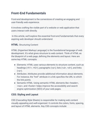 Front-End Fundamentals
Front-end development is the cornerstone of creating an engaging and
user-friendly web experience.
It involves crafting the visible part of a website or web application that
users interact with directly.
In this article, we'll explore the essential front-end fundamentals that every
aspiring web developer should understand.
HTML: Structuring Content
HTML (Hypertext Markup Language) is the foundational language of web
development. It's what gives structure to web content. Think of HTML as
the blueprint of a web page, defining the elements and layout. Here are
some key HTML concepts:
● Elements: HTML uses various elements to structure content, such as
headings (<h1>, <h2>), paragraphs (<p>), lists (<ul>, <ol>), and links
(<a>).
● Attributes: Attributes provide additional information about elements.
For instance, the "href" attribute in a link specifies the URL to which
the link points.
● Semantic HTML: Using semantic HTML elements like <header>,
<nav>, and <footer> helps improve the accessibility and search
engine optimization (SEO) of your web pages.
CSS: Styling and Layout
CSS (Cascading Style Sheets) is responsible for making web content
visually appealing and well-organized. It controls the colors, fonts, spacing,
and layout of HTML elements. Key CSS concepts include:
 