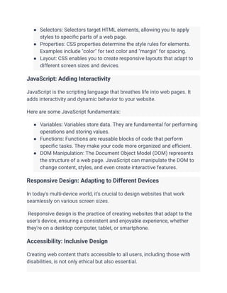 ● Selectors: Selectors target HTML elements, allowing you to apply
styles to specific parts of a web page.
● Properties: CSS properties determine the style rules for elements.
Examples include "color" for text color and "margin" for spacing.
● Layout: CSS enables you to create responsive layouts that adapt to
different screen sizes and devices.
JavaScript: Adding Interactivity
JavaScript is the scripting language that breathes life into web pages. It
adds interactivity and dynamic behavior to your website.
Here are some JavaScript fundamentals:
● Variables: Variables store data. They are fundamental for performing
operations and storing values.
● Functions: Functions are reusable blocks of code that perform
specific tasks. They make your code more organized and efficient.
● DOM Manipulation: The Document Object Model (DOM) represents
the structure of a web page. JavaScript can manipulate the DOM to
change content, styles, and even create interactive features.
Responsive Design: Adapting to Different Devices
In today's multi-device world, it's crucial to design websites that work
seamlessly on various screen sizes.
Responsive design is the practice of creating websites that adapt to the
user's device, ensuring a consistent and enjoyable experience, whether
they're on a desktop computer, tablet, or smartphone.
Accessibility: Inclusive Design
Creating web content that's accessible to all users, including those with
disabilities, is not only ethical but also essential.
 