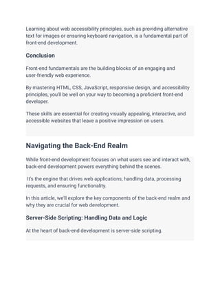 Learning about web accessibility principles, such as providing alternative
text for images or ensuring keyboard navigation, is a fundamental part of
front-end development.
Conclusion
Front-end fundamentals are the building blocks of an engaging and
user-friendly web experience.
By mastering HTML, CSS, JavaScript, responsive design, and accessibility
principles, you'll be well on your way to becoming a proficient front-end
developer.
These skills are essential for creating visually appealing, interactive, and
accessible websites that leave a positive impression on users.
Navigating the Back-End Realm
While front-end development focuses on what users see and interact with,
back-end development powers everything behind the scenes.
It's the engine that drives web applications, handling data, processing
requests, and ensuring functionality.
In this article, we'll explore the key components of the back-end realm and
why they are crucial for web development.
Server-Side Scripting: Handling Data and Logic
At the heart of back-end development is server-side scripting.
 