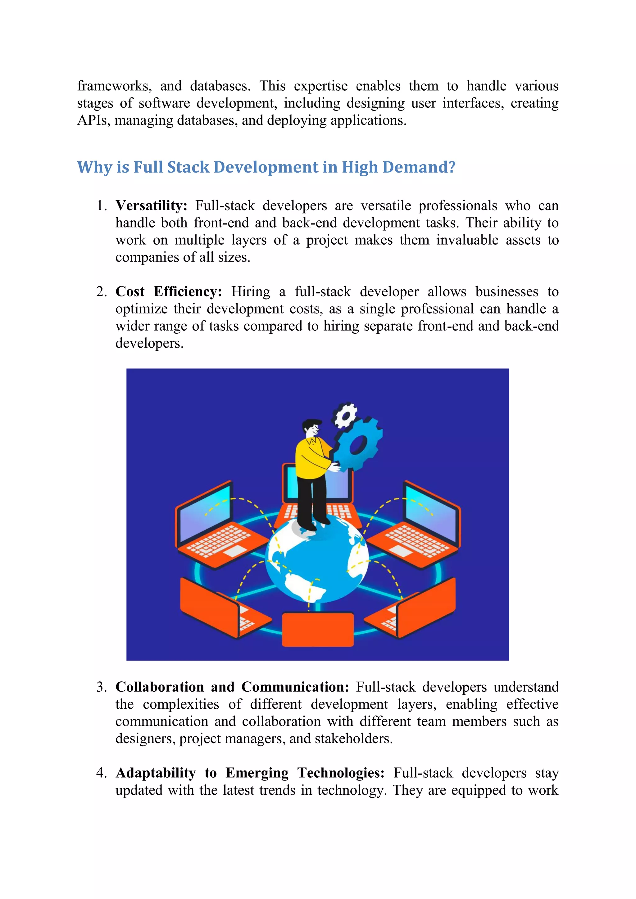 frameworks, and databases. This expertise enables them to handle various
stages of software development, including designing user interfaces, creating
APIs, managing databases, and deploying applications.
Why is Full Stack Development in High Demand?
1. Versatility: Full-stack developers are versatile professionals who can
handle both front-end and back-end development tasks. Their ability to
work on multiple layers of a project makes them invaluable assets to
companies of all sizes.
2. Cost Efficiency: Hiring a full-stack developer allows businesses to
optimize their development costs, as a single professional can handle a
wider range of tasks compared to hiring separate front-end and back-end
developers.
3. Collaboration and Communication: Full-stack developers understand
the complexities of different development layers, enabling effective
communication and collaboration with different team members such as
designers, project managers, and stakeholders.
4. Adaptability to Emerging Technologies: Full-stack developers stay
updated with the latest trends in technology. They are equipped to work
 