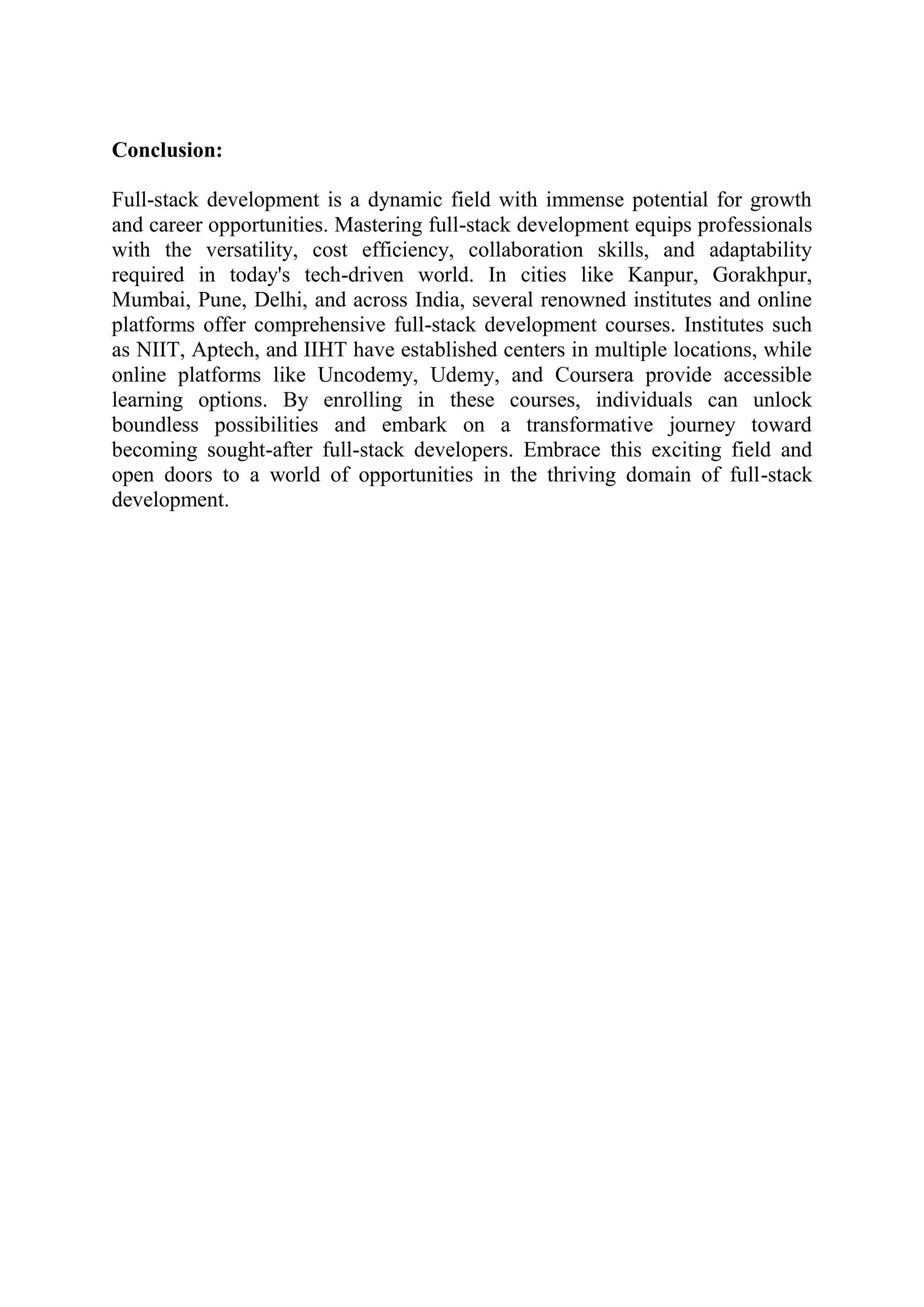 Conclusion:
Full-stack development is a dynamic field with immense potential for growth
and career opportunities. Mastering full-stack development equips professionals
with the versatility, cost efficiency, collaboration skills, and adaptability
required in today's tech-driven world. In cities like Kanpur, Gorakhpur,
Mumbai, Pune, Delhi, and across India, several renowned institutes and online
platforms offer comprehensive full-stack development courses. Institutes such
as NIIT, Aptech, and IIHT have established centers in multiple locations, while
online platforms like Uncodemy, Udemy, and Coursera provide accessible
learning options. By enrolling in these courses, individuals can unlock
boundless possibilities and embark on a transformative journey toward
becoming sought-after full-stack developers. Embrace this exciting field and
open doors to a world of opportunities in the thriving domain of full-stack
development.
 