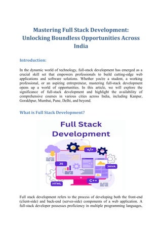 Mastering Full Stack Development:
Unlocking Boundless Opportunities Across
India
Introduction:
In the dynamic world of technology, full-stack development has emerged as a
crucial skill set that empowers professionals to build cutting-edge web
applications and software solutions. Whether you're a student, a working
professional, or an aspiring entrepreneur, mastering full-stack development
opens up a world of opportunities. In this article, we will explore the
significance of full-stack development and highlight the availability of
comprehensive courses in various cities across India, including Kanpur,
Gorakhpur, Mumbai, Pune, Delhi, and beyond.
What is Full Stack Development?
Full stack development refers to the process of developing both the front-end
(client-side) and back-end (server-side) components of a web application. A
full-stack developer possesses proficiency in multiple programming languages,
 
