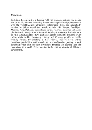 Conclusion:
Full-stack development is a dynamic field with immense potential for growth
and career opportunities. Mastering full-stack development equips professionals
with the versatility, cost efficiency, collaboration skills, and adaptability
required in today's tech-driven world. In cities like Kanpur, Gorakhpur,
Mumbai, Pune, Delhi, and across India, several renowned institutes and online
platforms offer comprehensive full-stack development courses. Institutes such
as NIIT, Aptech, and IIHT have established centers in multiple locations, while
online platforms like Uncodemy, Udemy, and Coursera provide accessible
learning options. By enrolling in these courses, individuals can unlock
boundless possibilities and embark on a transformative journey toward
becoming sought-after full-stack developers. Embrace this exciting field and
open doors to a world of opportunities in the thriving domain of full-stack
development.
 