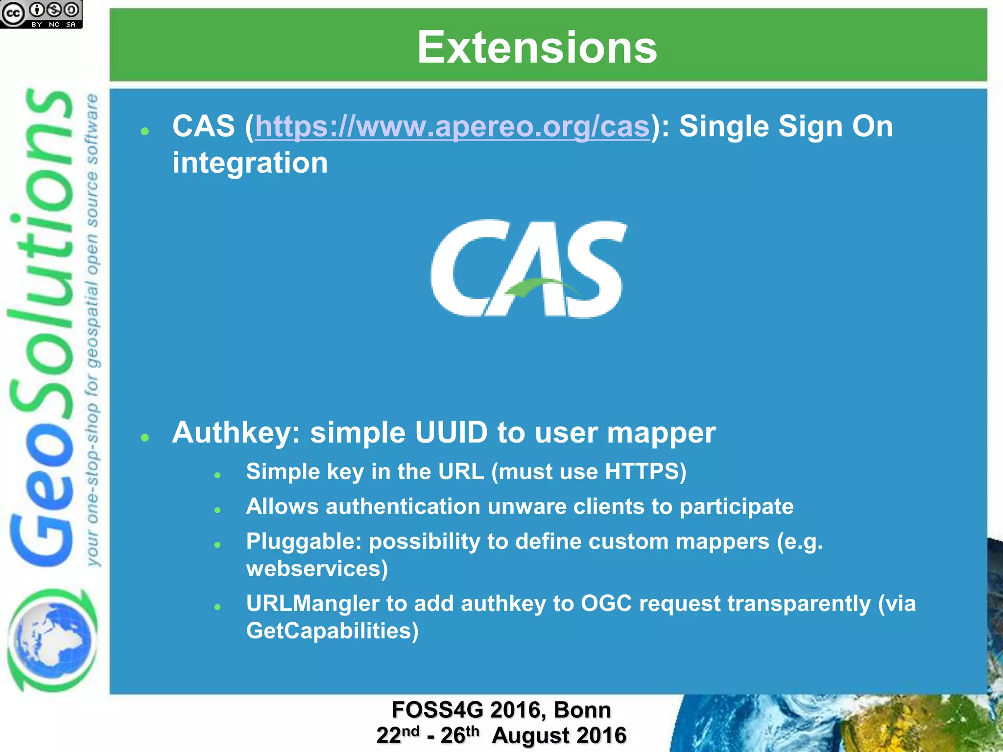 Extensions
 CAS (https://www.apereo.org/cas): Single Sign On
integration
 Authkey: simple UUID to user mapper
 Simple key in the URL (must use HTTPS)
 Allows authentication unware clients to participate
 Pluggable: possibility to define custom mappers (e.g.
webservices)
 URLMangler to add authkey to OGC request transparently (via
GetCapabilities)
 