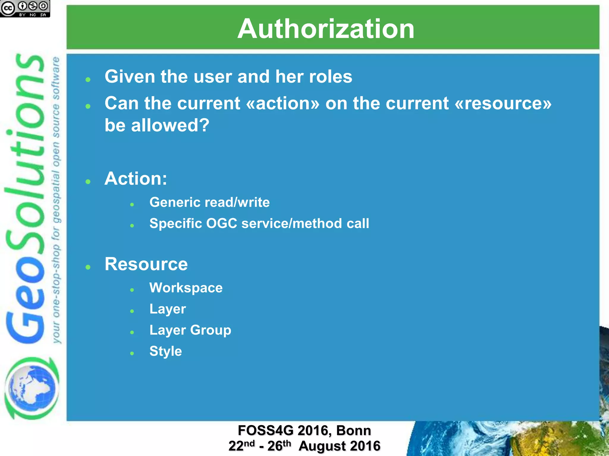 Authorization
 Given the user and her roles
 Can the current «action» on the current «resource»
be allowed?
 Action:
 Generic read/write
 Specific OGC service/method call
 Resource
 Workspace
 Layer
 Layer Group
 Style
 