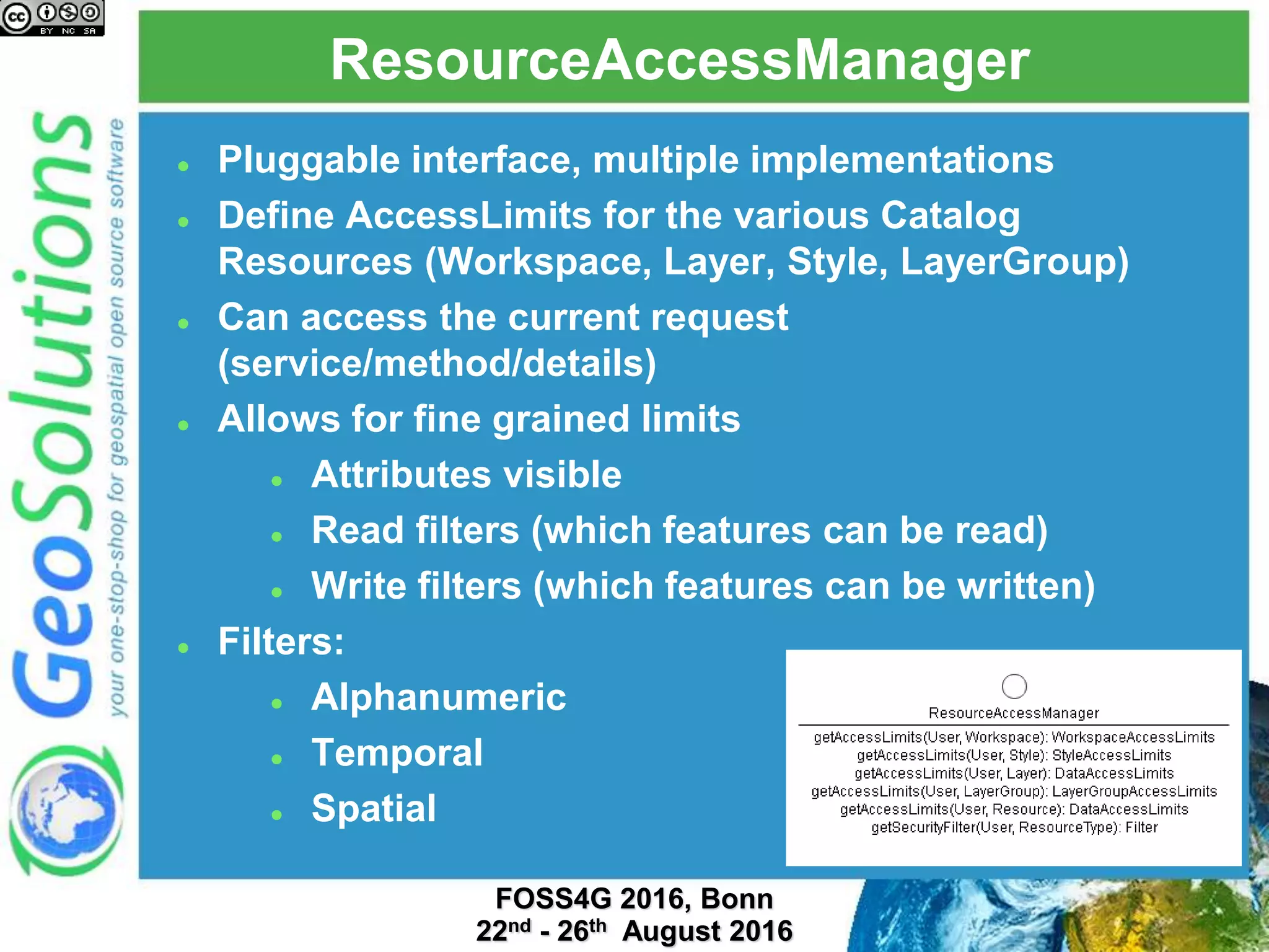 ResourceAccessManager
 Pluggable interface, multiple implementations
 Define AccessLimits for the various Catalog
Resources (Workspace, Layer, Style, LayerGroup)
 Can access the current request
(service/method/details)
 Allows for fine grained limits
 Attributes visible
 Read filters (which features can be read)
 Write filters (which features can be written)
 Filters:
 Alphanumeric
 Temporal
 Spatial
 