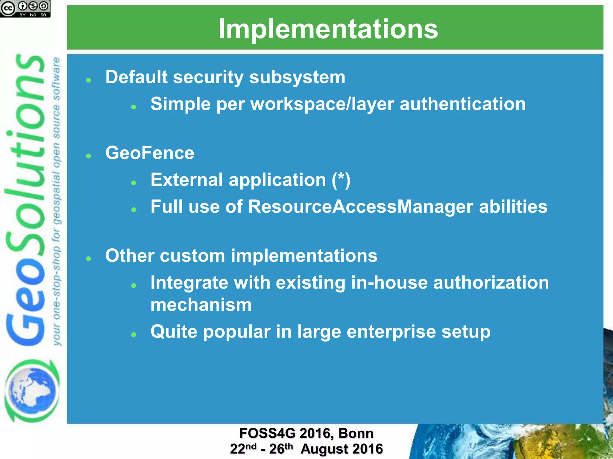 Implementations
 Default security subsystem
 Simple per workspace/layer authentication
 GeoFence
 External application or embedded as a plugin
 Full use of ResourceAccessManager abilities
 Other custom implementations
 Integrate with existing in-house authorization
mechanism
 Quite popular in large enterprise setup
 