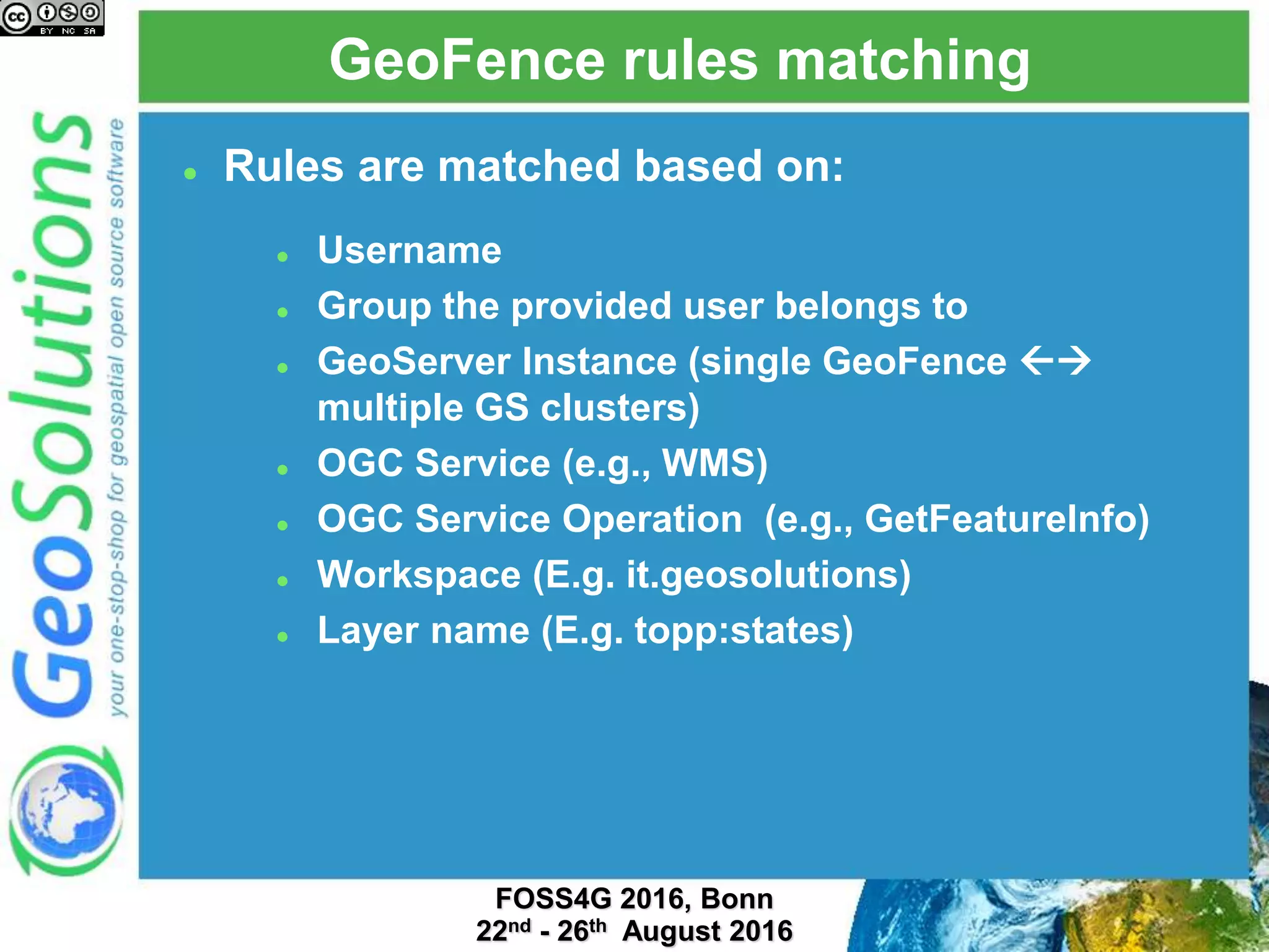 GeoFence rules matching
 Rules are matched based on:
 Username
 Group the provided user belongs to
 GeoServer Instance (single GeoFence 
multiple GS clusters)
 OGC Service (e.g., WMS)
 OGC Service Operation (e.g., GetFeatureInfo)
 Workspace (E.g. it.geosolutions)
 Layer name (E.g. topp:states)
 