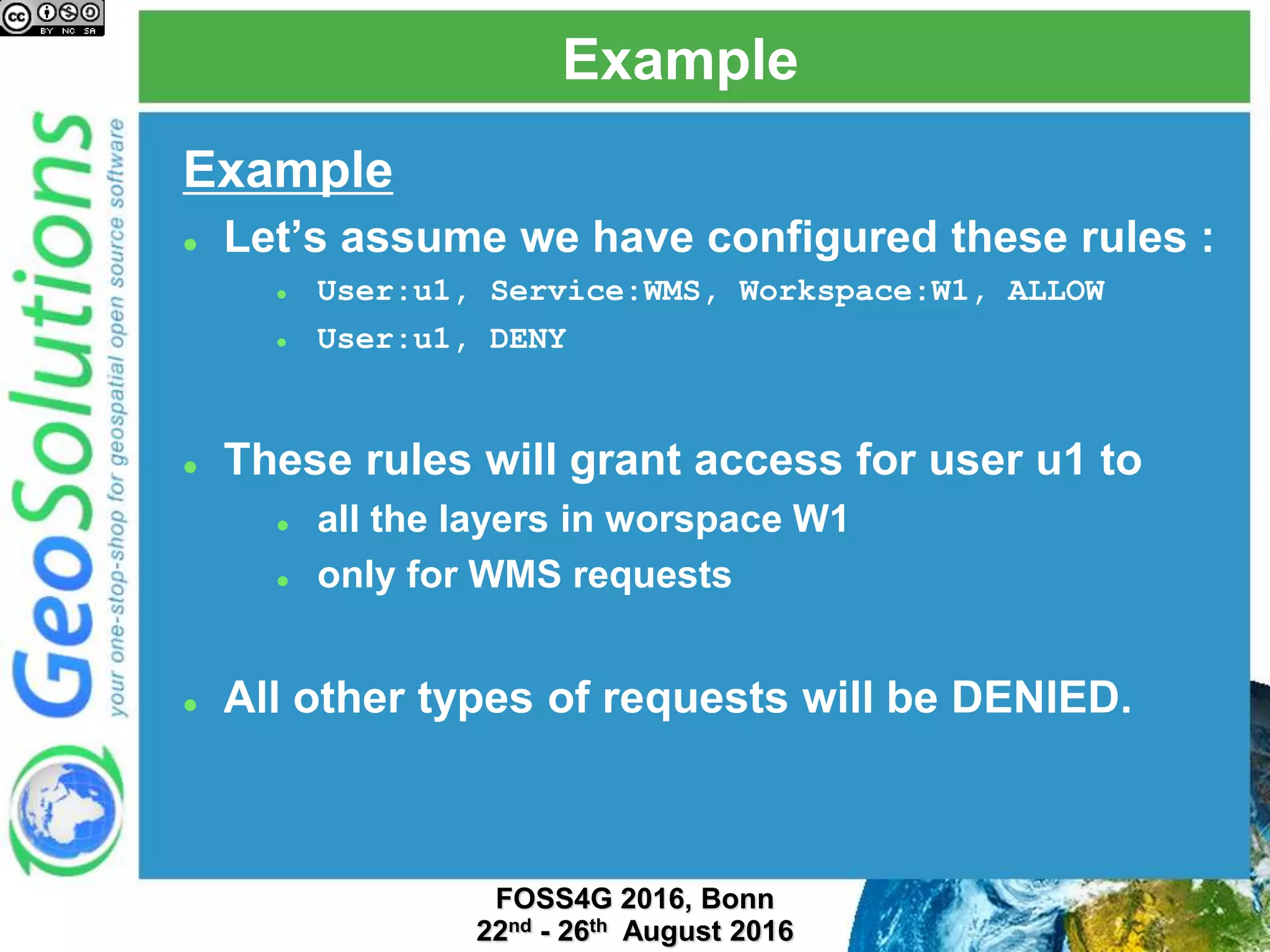 Example
Example
 Let’s assume we have configured these rules :
 User:u1, Service:WMS, Workspace:W1, ALLOW
 User:u1, DENY
 These rules will grant access for user u1 to
 all the layers in worspace W1
 only for WMS requests
 All other types of requests will be DENIED.
 