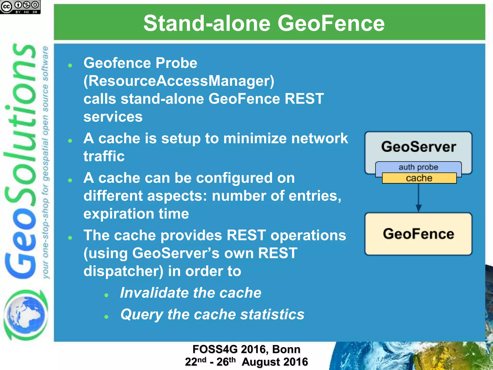Stand-alone GeoFence
 Geofence Probe
(ResourceAccessManager)
calls stand-alone GeoFence REST
services
 A cache is setup to minimize network
traffic
 A cache can be configured on
different aspects: number of entries,
expiration time
 The cache provides REST operations
(using GeoServer’s own REST
dispatcher) in order to
 Invalidate the cache
 Query the cache statistics
 
