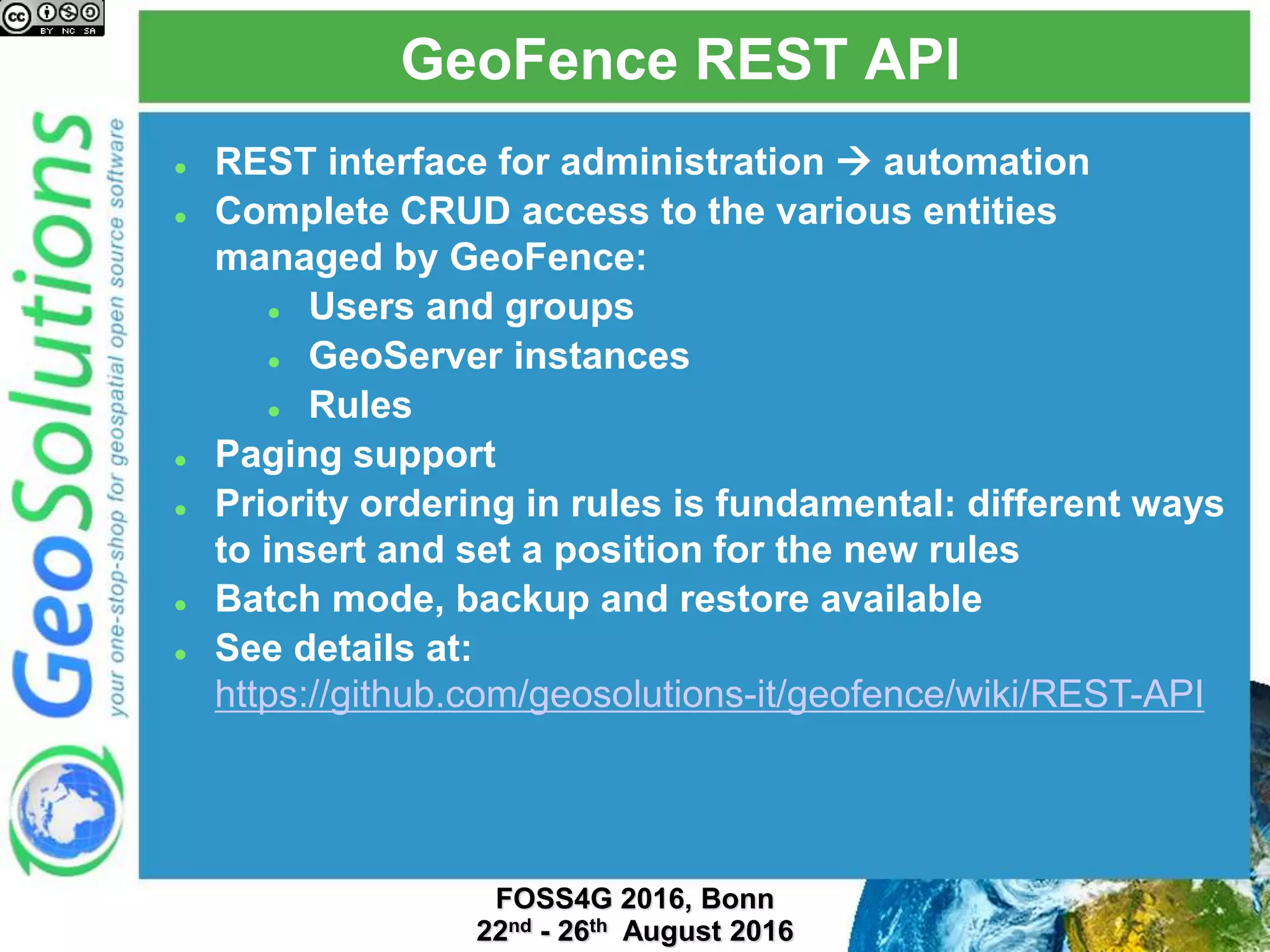 GeoFence REST API
 REST interface for administration  automation
 Complete CRUD access to the various entities
managed by GeoFence:
 Users and groups
 GeoServer instances
 Rules
 Paging support
 Priority ordering in rules is fundamental: different ways
to insert and set a position for the new rules
 Batch mode, backup and restore available
 See details at:
https://github.com/geosolutions-it/geofence/wiki/REST-API
 