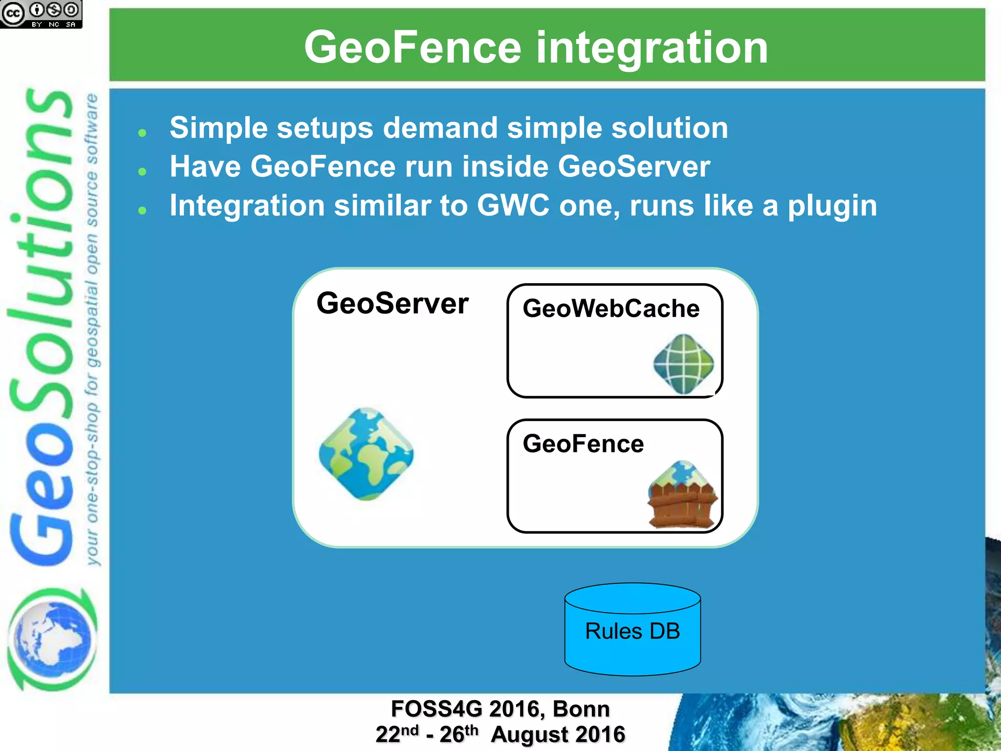 GeoFence integration
 Simple setups demand simple solution
 Have GeoFence run inside GeoServer
 Integration similar to GWC one, runs like a plugin
GeoServer GeoWebCache
GeoFence
Rules DB
 