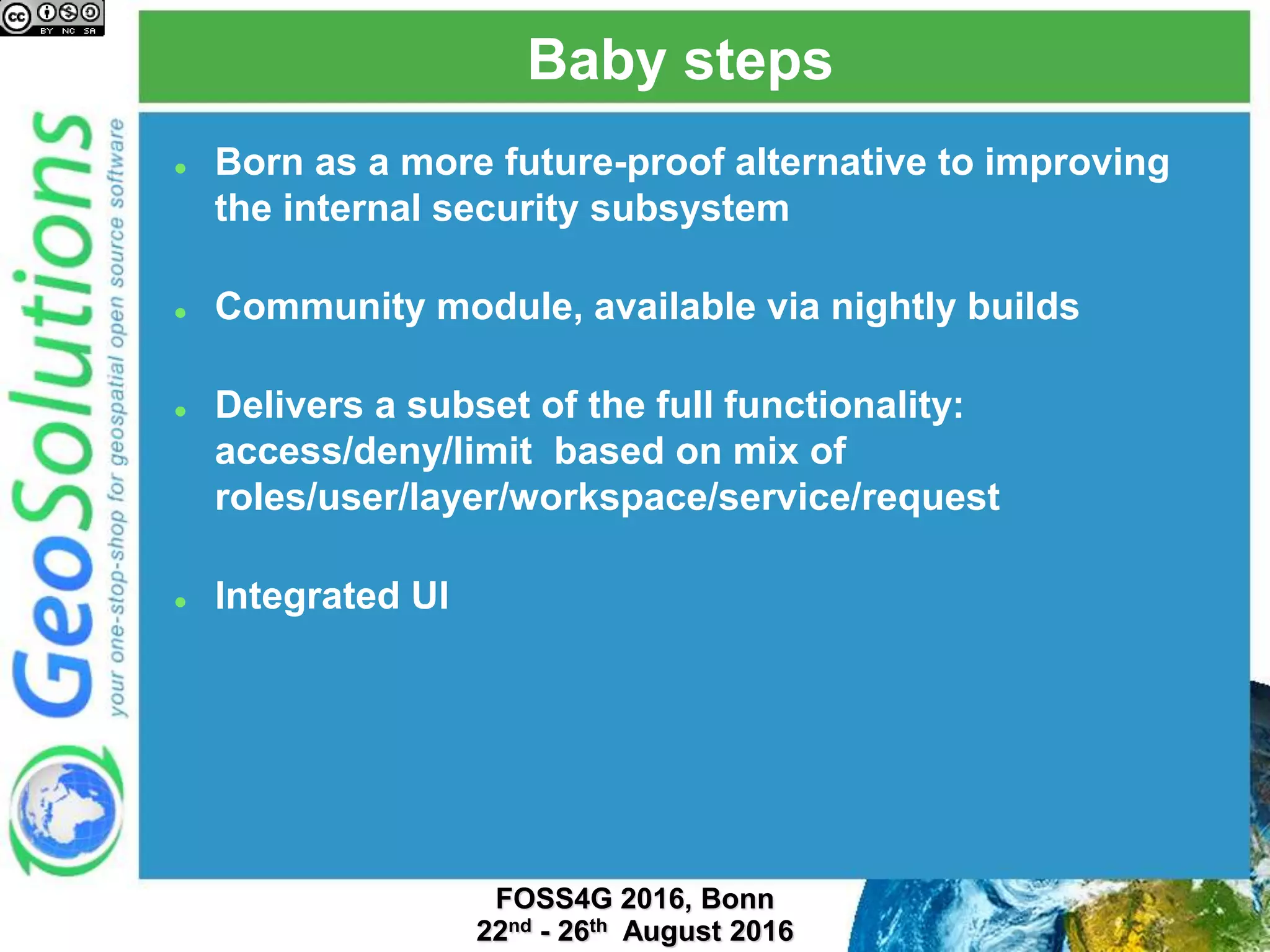 Baby steps
 Born as a more future-proof alternative to improving
the internal security subsystem
 Community module, available via nightly builds
 Delivers a subset of the full functionality:
access/deny/limit based on mix of
roles/user/layer/workspace/service/request
 Integrated UI
 