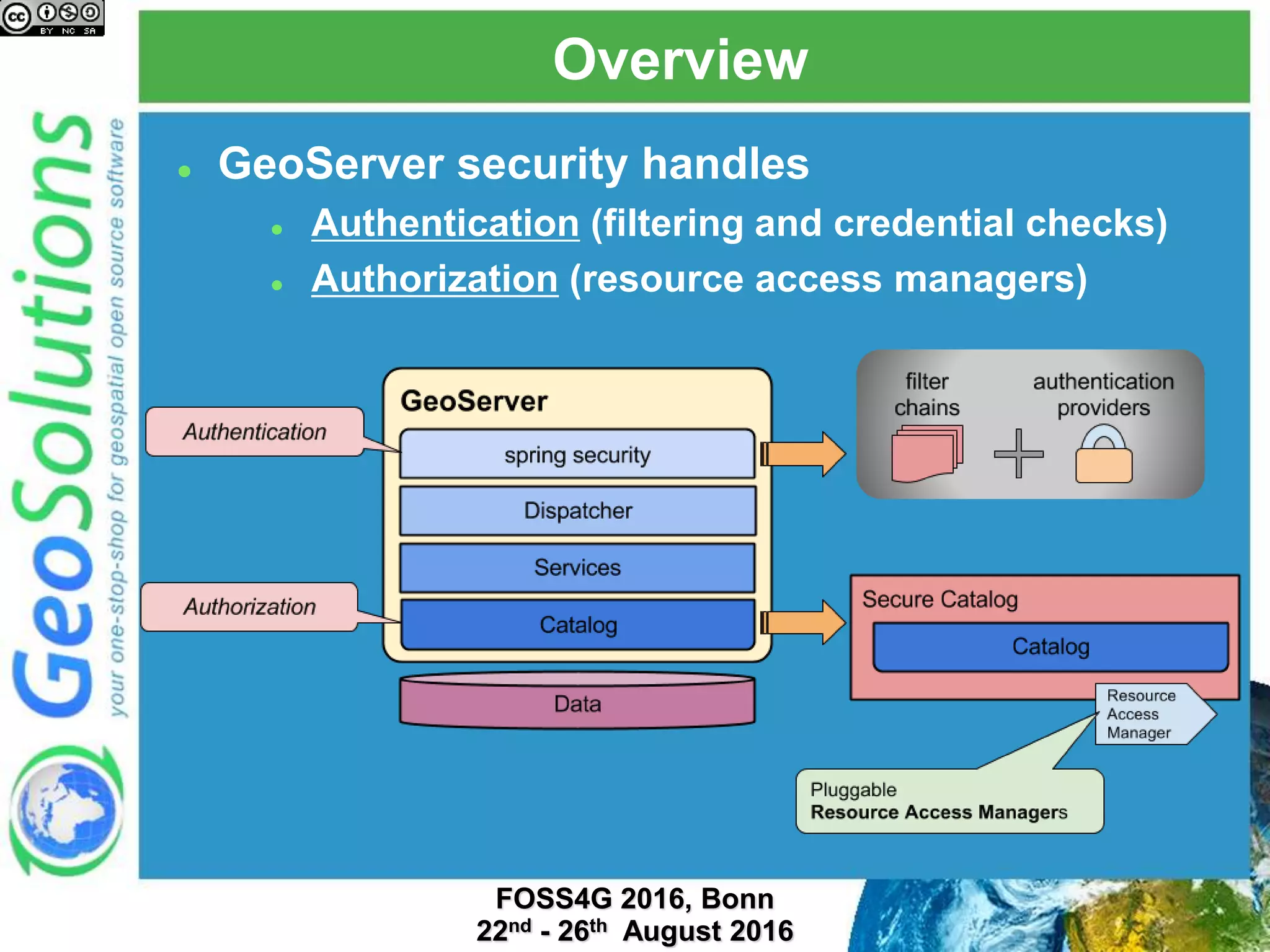 Overview
 GeoServer security handles
 Authentication (filtering and credential checks)
 Authorization (resource access managers)
 