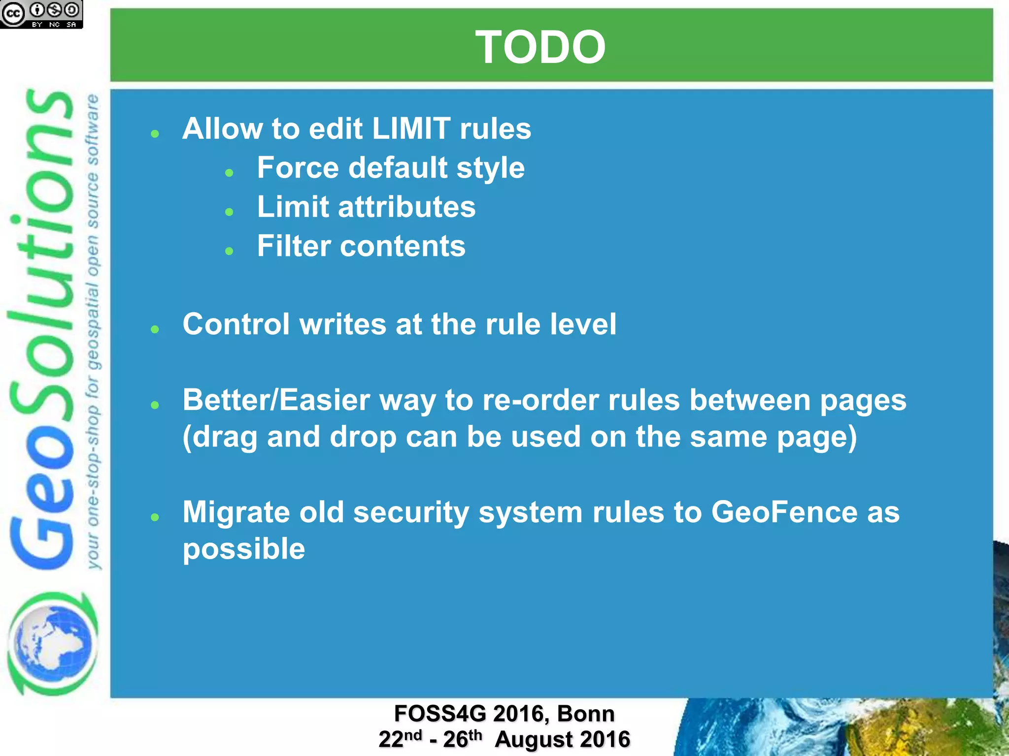 TODO
 Allow to edit LIMIT rules
 Force default style
 Limit attributes
 Filter contents
 Control writes at the rule level
 Better/Easier way to re-order rules between pages
(drag and drop can be used on the same page)
 Migrate old security system rules to GeoFence as
possible
 