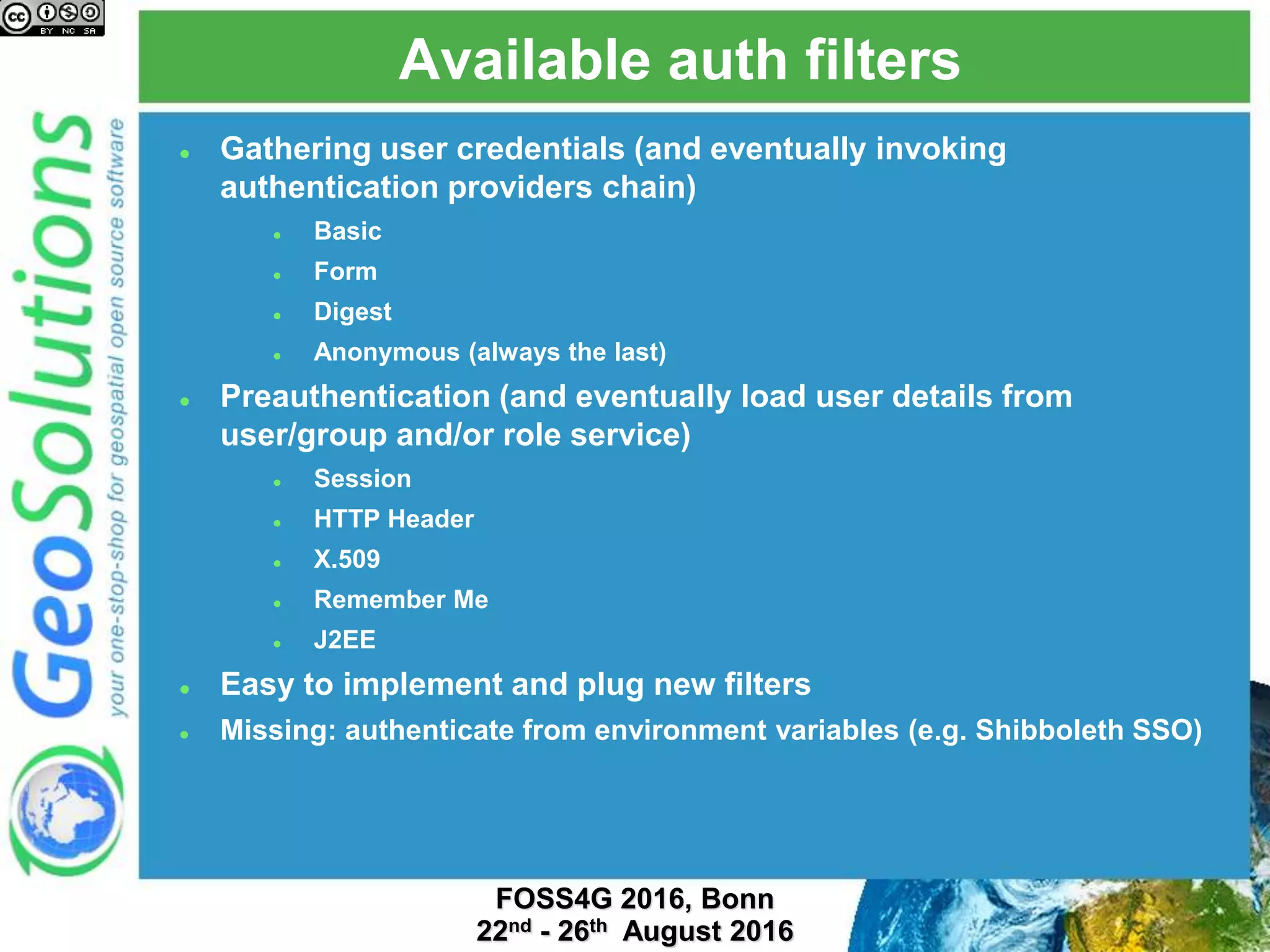Available auth filters
 Gathering user credentials (and eventually invoking
authentication providers chain)
 Basic
 Form
 Digest
 Anonymous (always the last)
 Preauthentication (and eventually load user details from
user/group and/or role service)
 Session
 HTTP Header
 X.509
 Remember Me
 J2EE
 Easy to implement and plug new filters
 Missing: authenticate from environment variables (e.g. Shibboleth SSO)
 