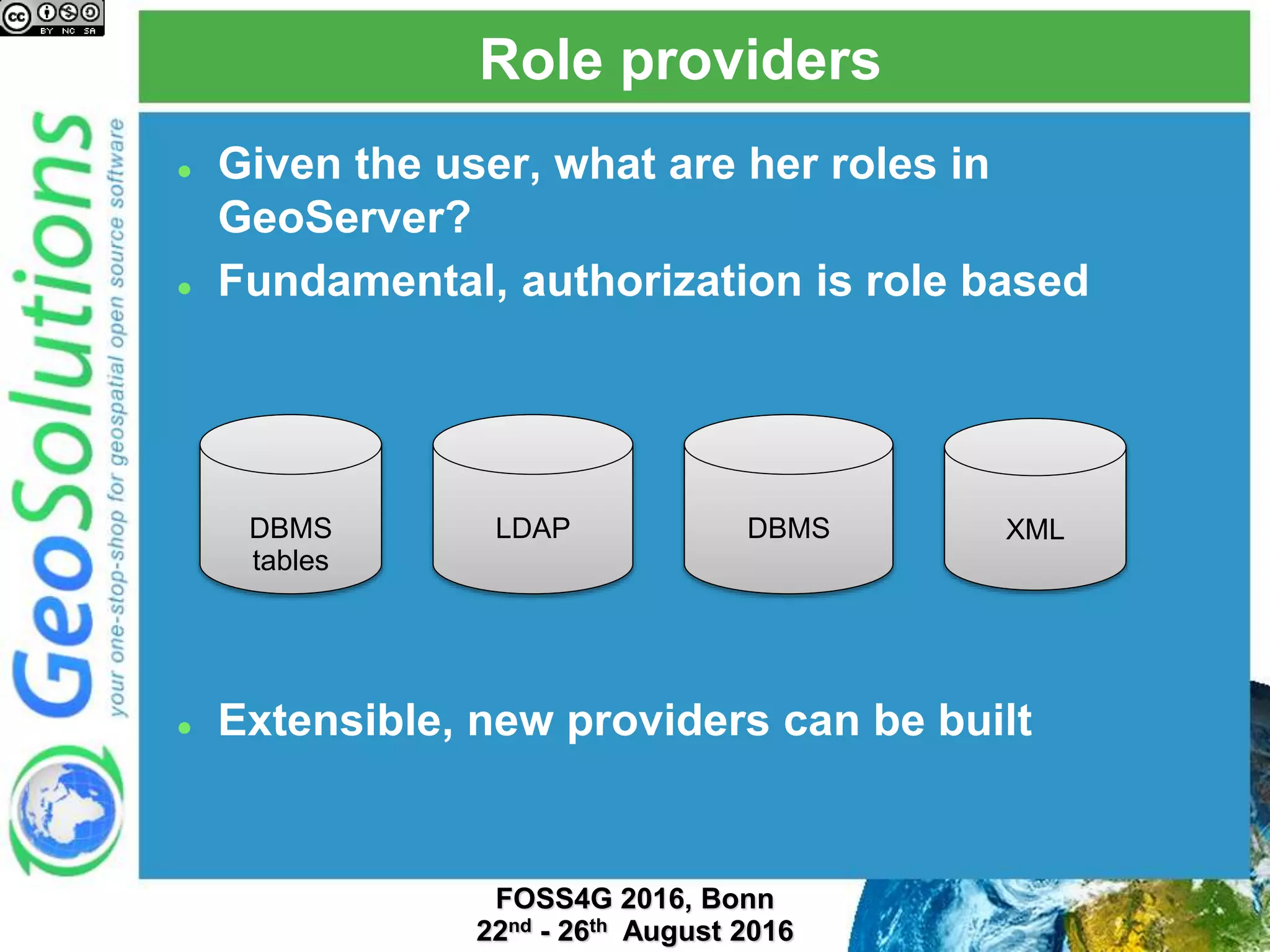 Role providers
 Given the user, what are her roles in
GeoServer?
 Fundamental, authorization is role based
 Extensible, new providers can be built
LDAP DBMS XMLDBMS
tables
 