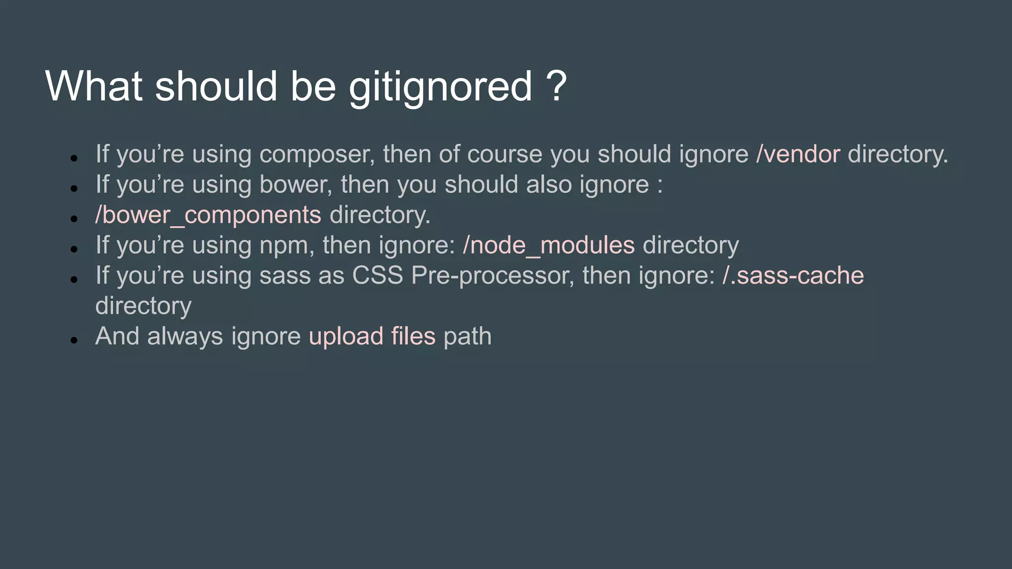 What should be gitignored ?
 If you’re using composer, then of course you should ignore /vendor directory.
 If you’re using bower, then you should also ignore :
 /bower_components directory.
 If you’re using npm, then ignore: /node_modules directory
 If you’re using sass as CSS Pre-processor, then ignore: /.sass-cache
directory
 And always ignore upload files path
 