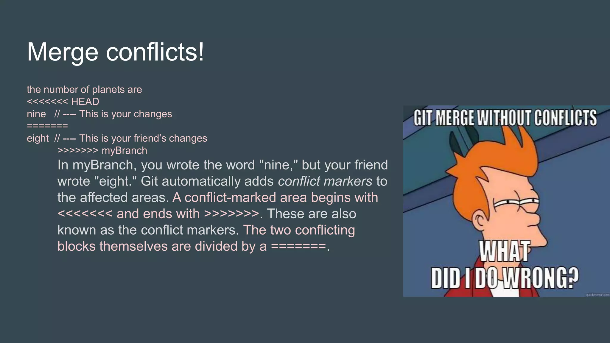 Merge conflicts!
the number of planets are
<<<<<<< HEAD
nine // ---- This is your changes
=======
eight // ---- This is your friend’s changes
>>>>>>> myBranch
In myBranch, you wrote the word "nine," but your friend
wrote "eight." Git automatically adds conflict markers to
the affected areas. A conflict-marked area begins with
<<<<<<< and ends with >>>>>>>. These are also
known as the conflict markers. The two conflicting
blocks themselves are divided by a =======.
 
