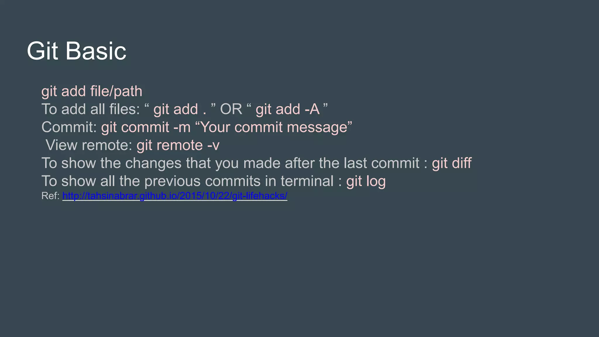 Git Basic
git add file/path
To add all files: “ git add . ” OR “ git add -A ”
Commit: git commit -m “Your commit message”
View remote: git remote -v
To show the changes that you made after the last commit : git diff
To show all the previous commits in terminal : git log
Ref: http://tahsinabrar.github.io/2015/10/22/git-lifehacks/
 