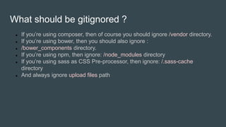What should be gitignored ?
 If you’re using composer, then of course you should ignore /vendor directory.
 If you’re using bower, then you should also ignore :
 /bower_components directory.
 If you’re using npm, then ignore: /node_modules directory
 If you’re using sass as CSS Pre-processor, then ignore: /.sass-cache
directory
 And always ignore upload files path
 