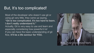 But, It’s too complicated!
Most of the developer who doesn’t use git or
using git very little, they came up saying,
“Git is too complicated. It’s too hard to learn.
I don’t really understand it.”
Actually, Git is very easy to use and learn and
especially considering how powerful it is!
If you can have the basic understanding of git
flow, it’ll be a life saviour for YOU.
 